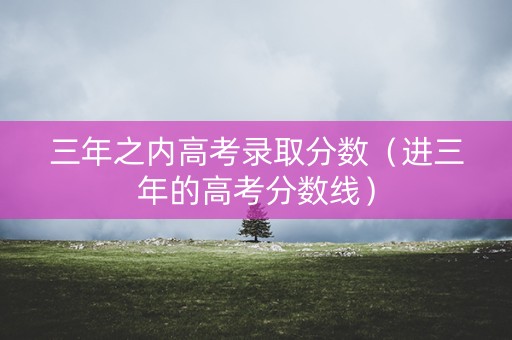 三年之内高考录取分数（进三年的高考分数线）