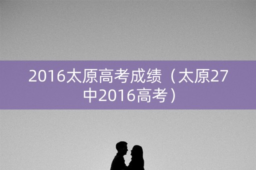 2016太原高考成绩（太原27中2016高考）