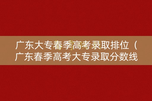 广东大专春季高考录取排位（广东春季高考大专录取分数线排名）