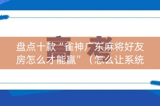 盘点十款“雀神广东麻将好友房怎么才能赢”（怎么让系统给你发好牌)