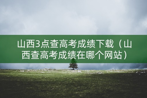 山西3点查高考成绩下载（山西查高考成绩在哪个网站）