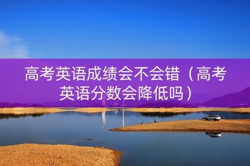 高考英语成绩会不会错（高考英语分数会降低吗）