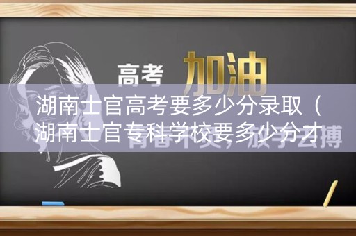 湖南士官高考要多少分录取（湖南士官专科学校要多少分才可以报考）