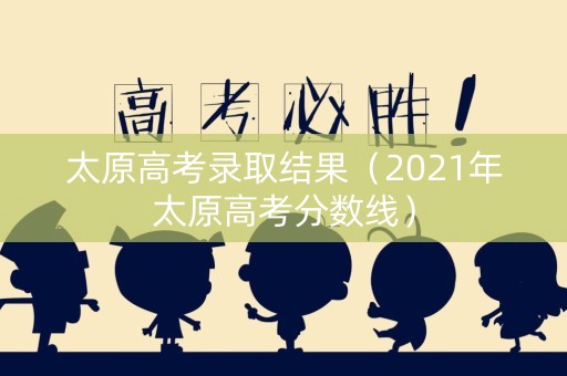 太原高考录取结果（2021年太原高考分数线）