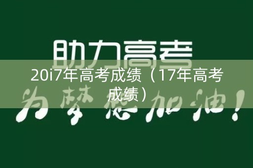 20i7年高考成绩（17年高考成绩）