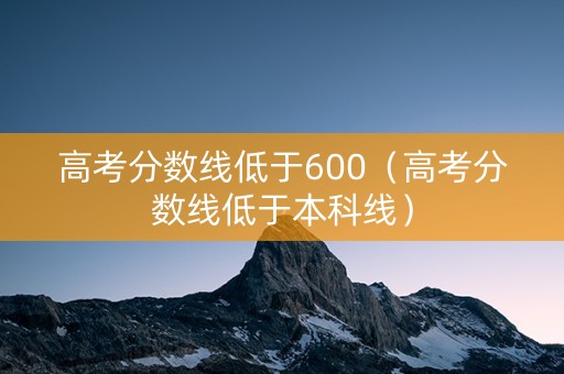 高考分数线低于600（高考分数线低于本科线）