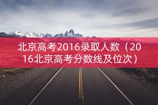 北京高考2016录取人数（2016北京高考分数线及位次）