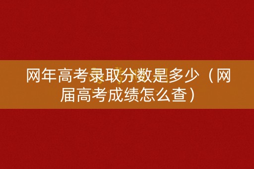 网年高考录取分数是多少（网届高考成绩怎么查）