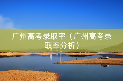 广州高考录取率（广州高考录取率分析）