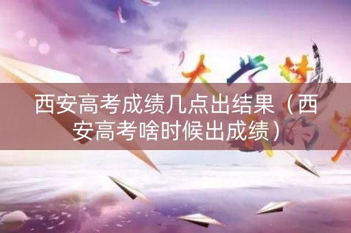 西安高考成绩几点出结果（西安高考啥时候出成绩）