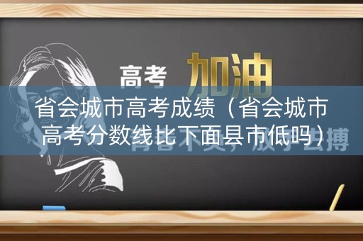 省会城市高考成绩（省会城市高考分数线比下面县市低吗）