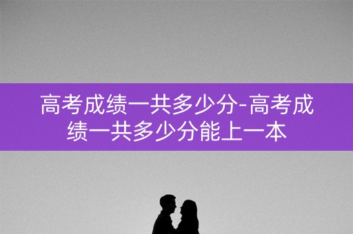 高考成绩一共多少分-高考成绩一共多少分能上一本