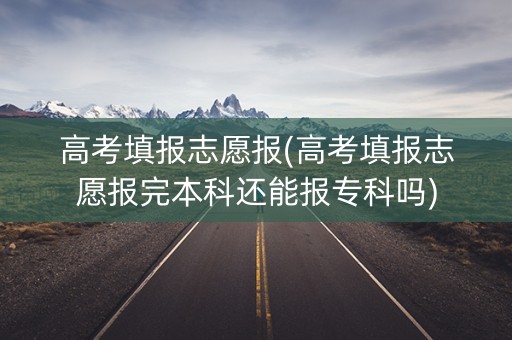 高考填报志愿报(高考填报志愿报完本科还能报专科吗)