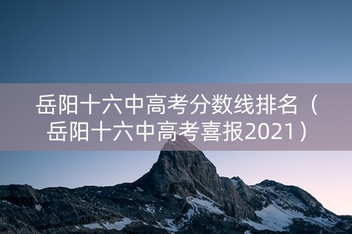 岳阳十六中高考分数线排名（岳阳十六中高考喜报2021）