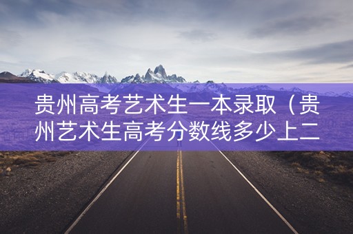 贵州高考艺术生一本录取（贵州艺术生高考分数线多少上二本）