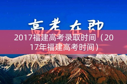 2017福建高考录取时间（2017年福建高考时间）