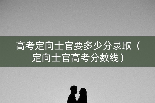 高考定向士官要多少分录取（定向士官高考分数线）