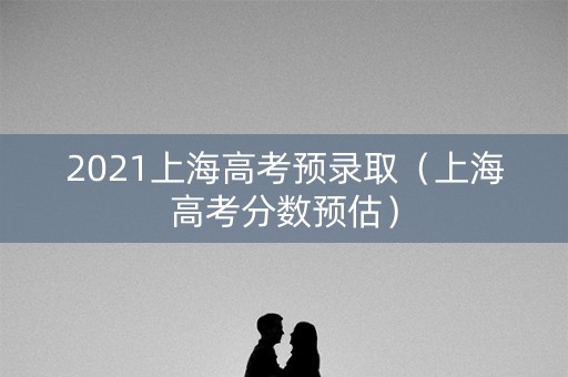 2021上海高考预录取（上海高考分数预估）