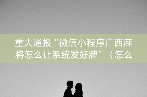重大通报“微信小程序广西麻将怎么让系统发好牌”（怎么能得到好牌)