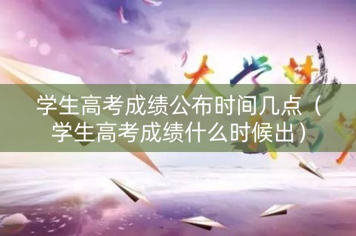 学生高考成绩公布时间几点（学生高考成绩什么时候出）