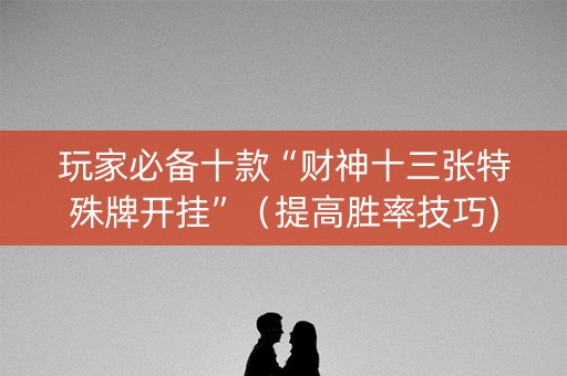 玩家必备十款“财神十三张特殊牌开挂”（提高胜率技巧)