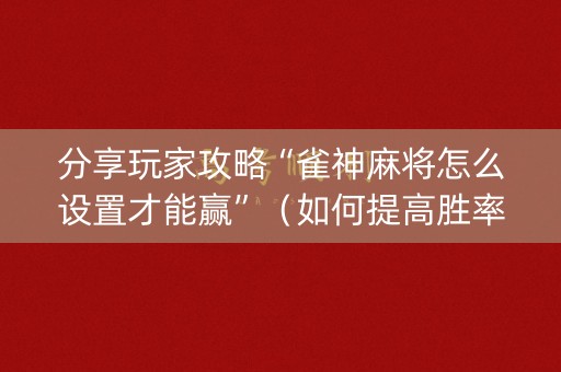 分享玩家攻略“雀神麻将怎么设置才能赢”（如何提高胜率)