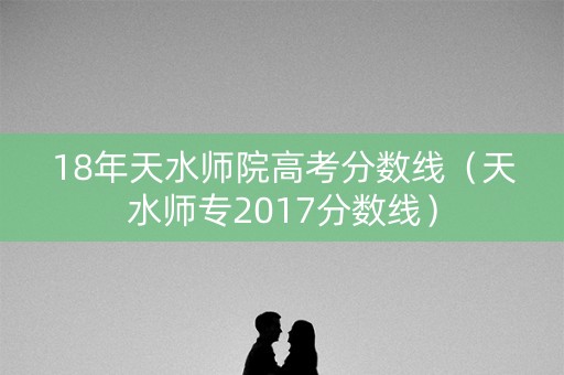 18年天水师院高考分数线（天水师专2017分数线）