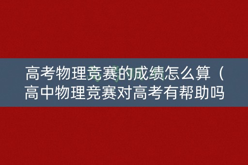 高考物理竞赛的成绩怎么算（高中物理竞赛对高考有帮助吗?）
