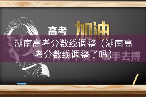 湖南高考分数线调整（湖南高考分数线调整了吗）