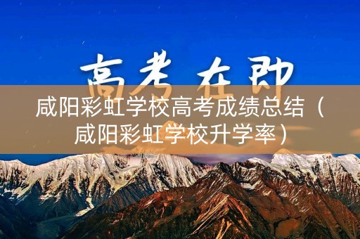 咸阳彩虹学校高考成绩总结（咸阳彩虹学校升学率）
