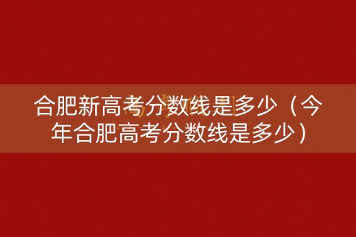 合肥新高考分数线是多少（今年合肥高考分数线是多少）