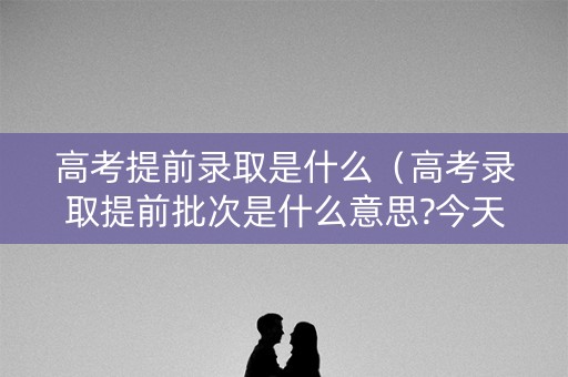 高考提前录取是什么（高考录取提前批次是什么意思?今天终于搞明白了）