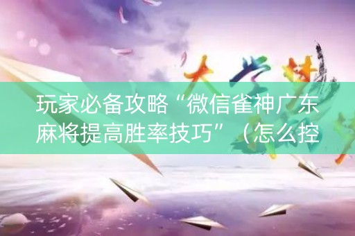 玩家必备攻略“微信雀神广东麻将提高胜率技巧”（怎么控制输赢)