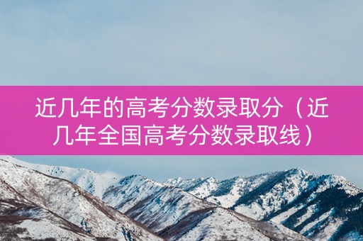 近几年的高考分数录取分（近几年全国高考分数录取线）