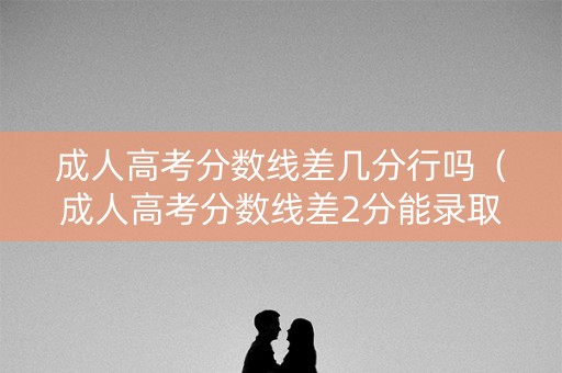 成人高考分数线差几分行吗（成人高考分数线差2分能录取吗）