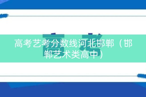 高考艺考分数线河北邯郸（邯郸艺术类高中）