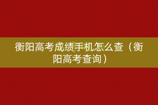衡阳高考成绩手机怎么查（衡阳高考查询）