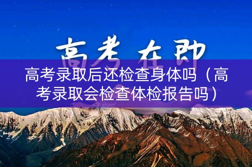 高考录取后还检查身体吗（高考录取会检查体检报告吗）