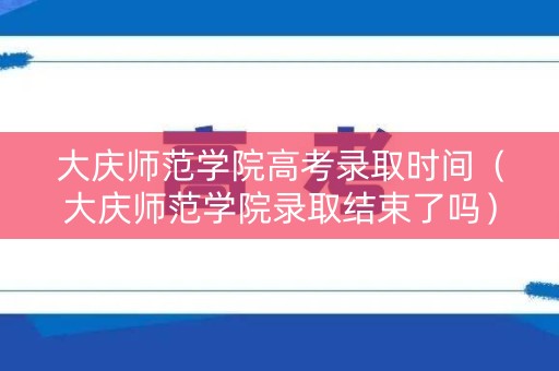 大庆师范学院高考录取时间（大庆师范学院录取结束了吗）