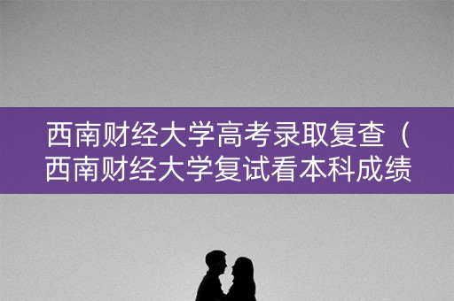 西南财经大学高考录取复查（西南财经大学复试看本科成绩吗）