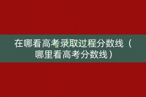 在哪看高考录取过程分数线（哪里看高考分数线）