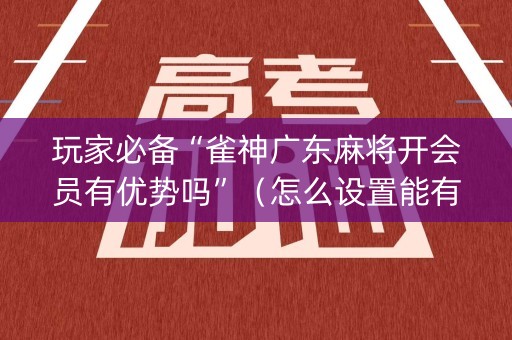 玩家必备“雀神广东麻将开会员有优势吗”（怎么设置能有好牌)