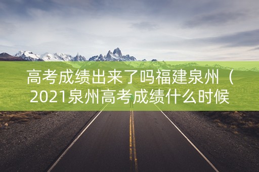 高考成绩出来了吗福建泉州（2021泉州高考成绩什么时候出）