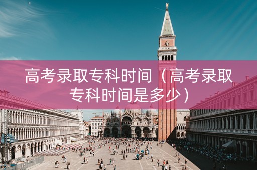 高考录取专科时间（高考录取专科时间是多少）