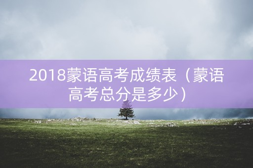 2018蒙语高考成绩表（蒙语高考总分是多少）