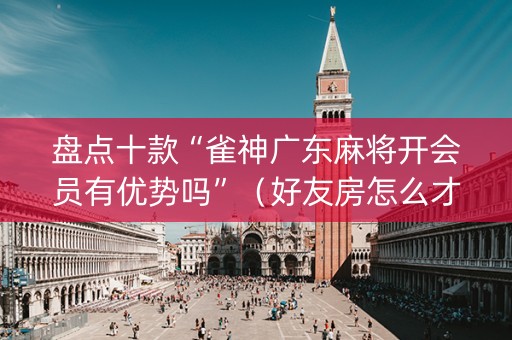 盘点十款“雀神广东麻将开会员有优势吗”（好友房怎么才能赢)
