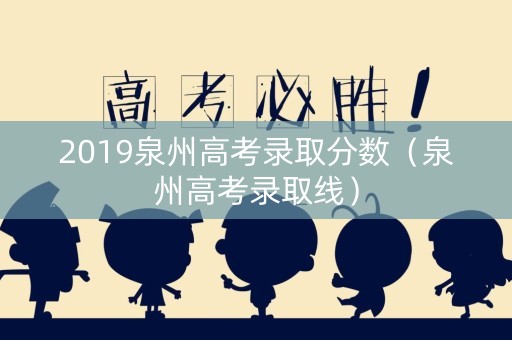 2019泉州高考录取分数（泉州高考录取线）
