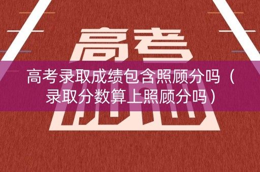 高考录取成绩包含照顾分吗（录取分数算上照顾分吗）