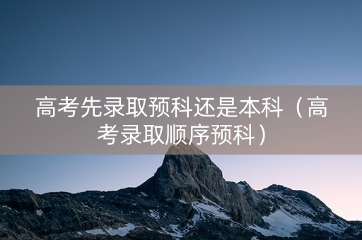 高考先录取预科还是本科（高考录取顺序预科）