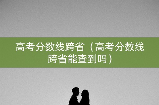 高考分数线跨省（高考分数线跨省能查到吗）